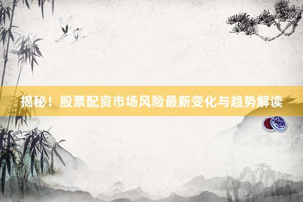 揭秘！股票配资市场风险最新变化与趋势解读