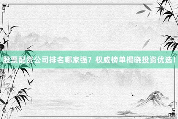 股票配资公司排名哪家强？权威榜单揭晓投资优选！