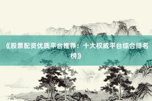 《股票配资优质平台推荐：十大权威平台综合排名榜》