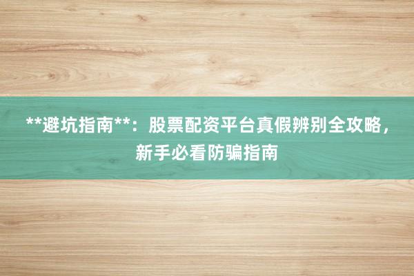 **避坑指南**：股票配资平台真假辨别全攻略，新手必看防骗指南