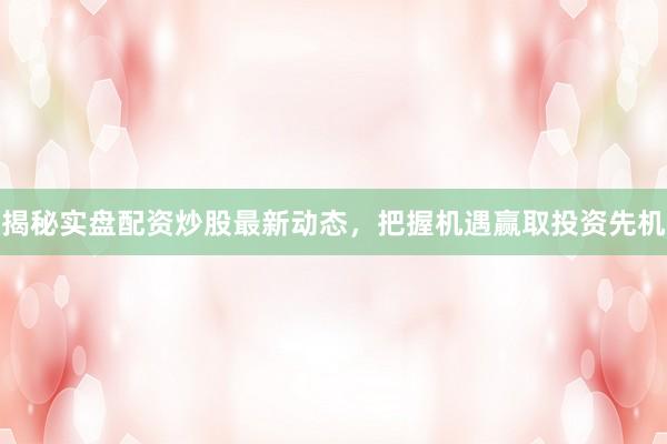 揭秘实盘配资炒股最新动态，把握机遇赢取投资先机
