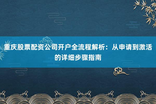 重庆股票配资公司开户全流程解析：从申请到激活的详细步骤指南