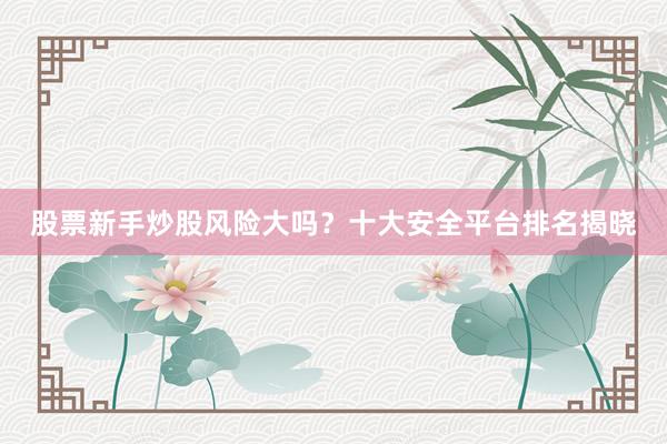 股票新手炒股风险大吗？十大安全平台排名揭晓