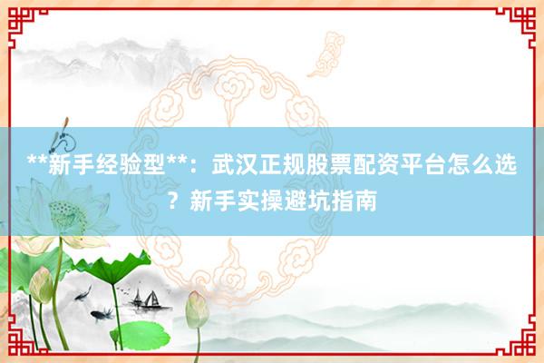 **新手经验型**：武汉正规股票配资平台怎么选？新手实操避坑指南