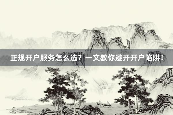 正规开户服务怎么选？一文教你避开开户陷阱！