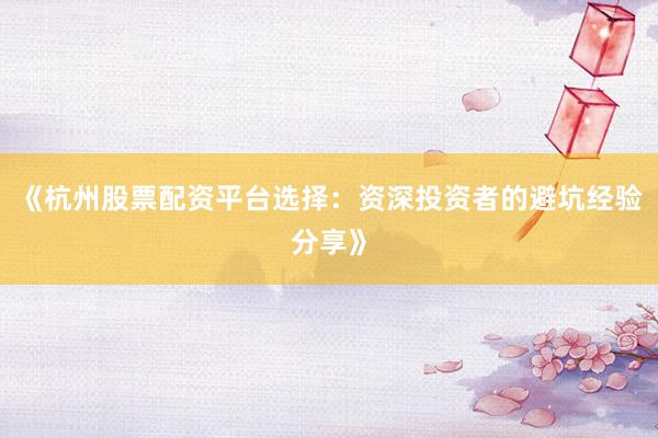 《杭州股票配资平台选择：资深投资者的避坑经验分享》