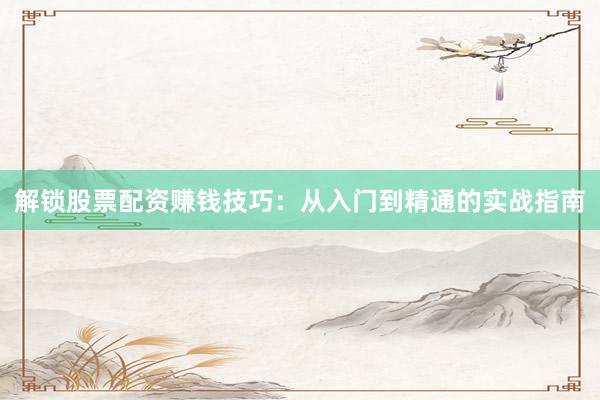 解锁股票配资赚钱技巧：从入门到精通的实战指南