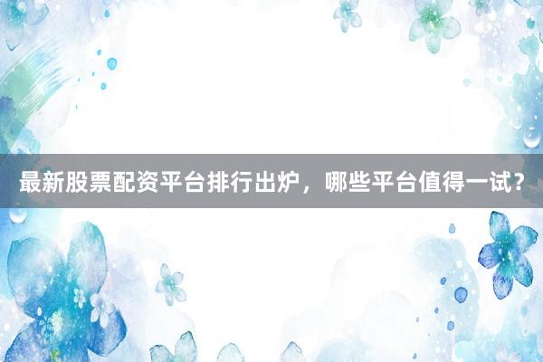 最新股票配资平台排行出炉，哪些平台值得一试？