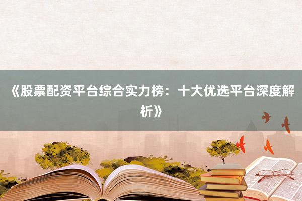 《股票配资平台综合实力榜：十大优选平台深度解析》
