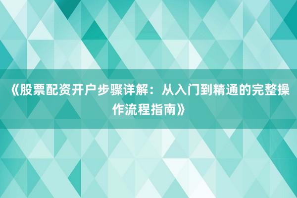《股票配资开户步骤详解：从入门到精通的完整操作流程指南》