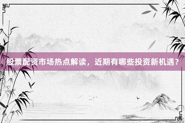 股票配资市场热点解读，近期有哪些投资新机遇？