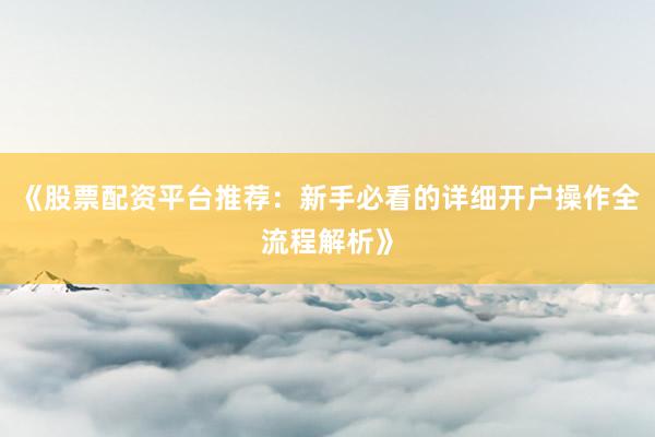 《股票配资平台推荐：新手必看的详细开户操作全流程解析》