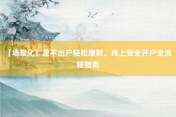 【场景化】足不出户轻松理财，线上安全开户全流程指南