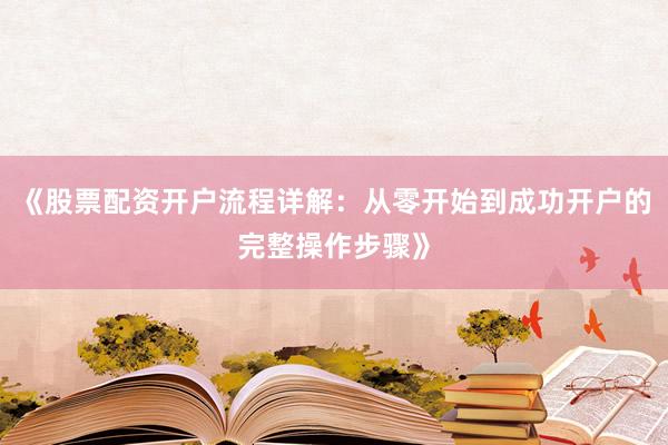 《股票配资开户流程详解：从零开始到成功开户的完整操作步骤》