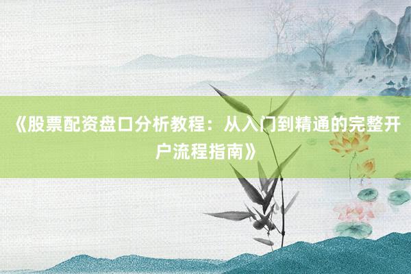 《股票配资盘口分析教程：从入门到精通的完整开户流程指南》