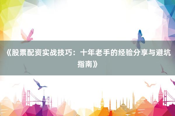 《股票配资实战技巧：十年老手的经验分享与避坑指南》