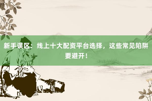 新手误区：线上十大配资平台选择，这些常见陷阱要避开！