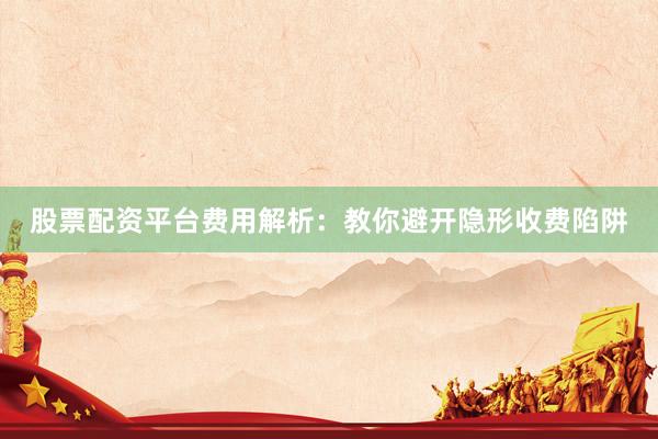 股票配资平台费用解析：教你避开隐形收费陷阱