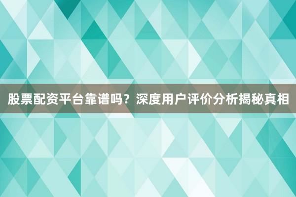 股票配资平台靠谱吗？深度用户评价分析揭秘真相