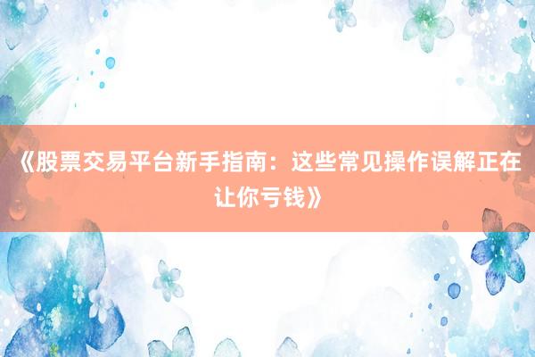 《股票交易平台新手指南：这些常见操作误解正在让你亏钱》