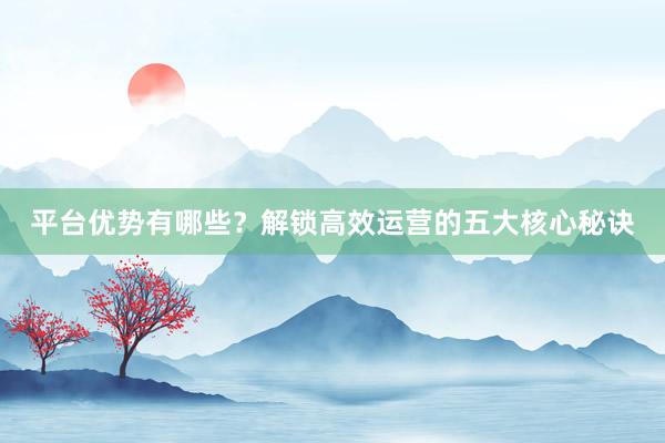 平台优势有哪些?解锁高效运营的五大核心秘诀