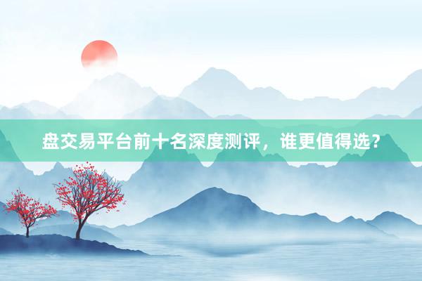 盘交易平台前十名深度测评，谁更值得选？