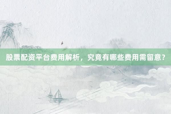 股票配资平台费用解析，究竟有哪些费用需留意？