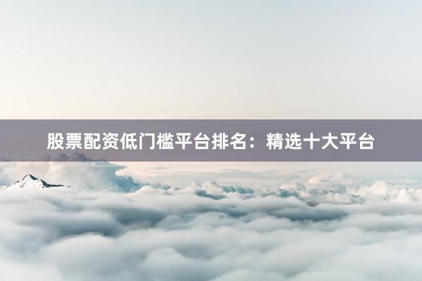 股票配资低门槛平台排名：精选十大平台