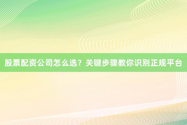 股票配资公司怎么选？关键步骤教你识别正规平台