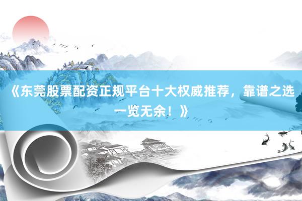 《东莞股票配资正规平台十大权威推荐，靠谱之选一览无余！》