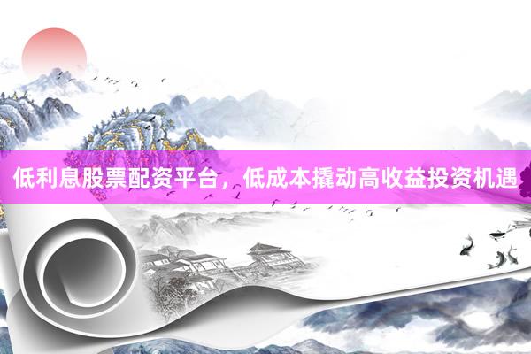 低利息股票配资平台，低成本撬动高收益投资机遇