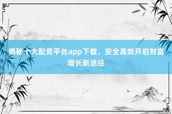 揭秘十大配资平台app下载，安全高效开启财富增长新途径