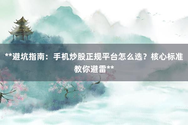 **避坑指南：手机炒股正规平台怎么选？核心标准教你避雷**
