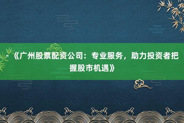 - 《广州股票配资公司：专业服务，助力投资者把握股市机遇》
