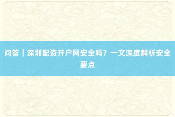 问答｜深圳配资开户网安全吗？一文深度解析安全要点