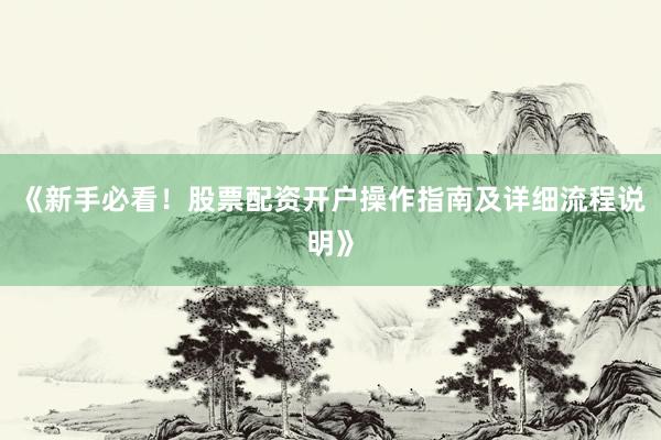 《新手必看！股票配资开户操作指南及详细流程说明》
