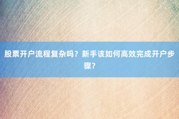 股票开户流程复杂吗？新手该如何高效完成开户步骤？
