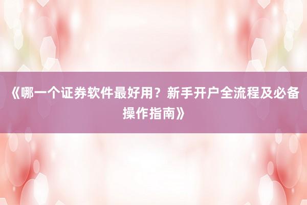 《哪一个证券软件最好用？新手开户全流程及必备操作指南》