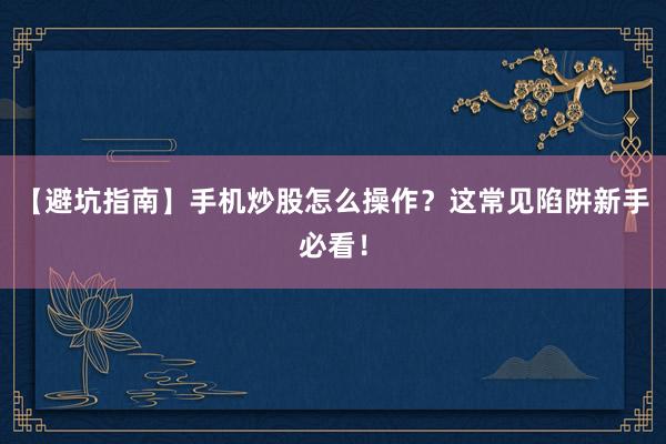 【避坑指南】手机炒股怎么操作?这常见陷阱新手必看!