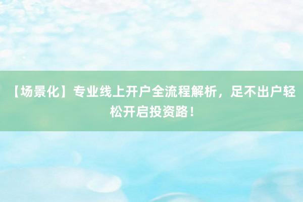 【场景化】专业线上开户全流程解析，足不出户轻松开启投资路！