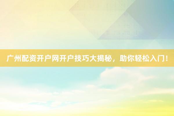 广州配资开户网开户技巧大揭秘，助你轻松入门！