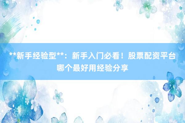 **新手经验型**：新手入门必看！股票配资平台哪个最好用经验分享