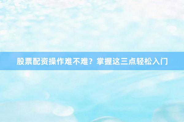 股票配资操作难不难？掌握这三点轻松入门