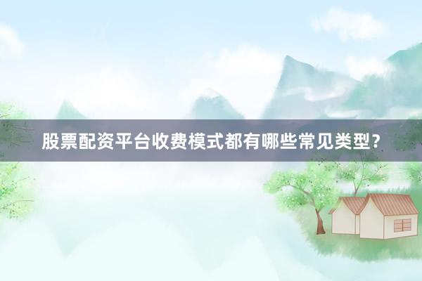 股票配资平台收费模式都有哪些常见类型？