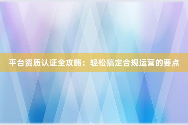 平台资质认证全攻略：轻松搞定合规运营的要点