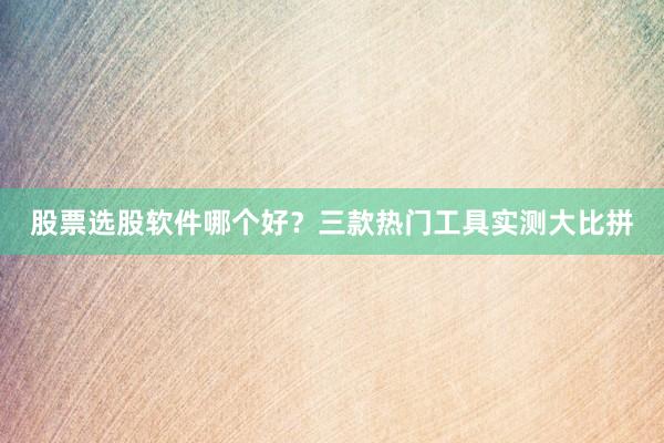 股票选股软件哪个好？三款热门工具实测大比拼