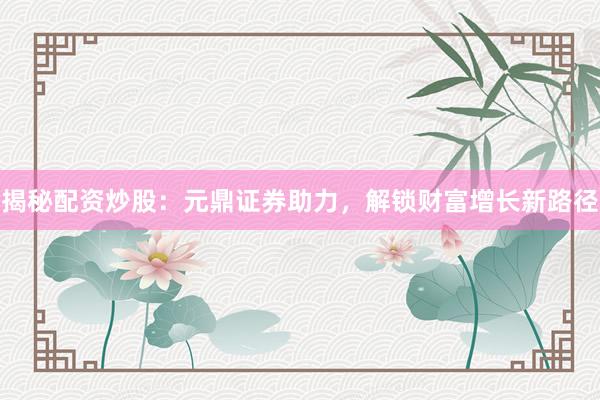 揭秘配资炒股：元鼎证券助力，解锁财富增长新路径