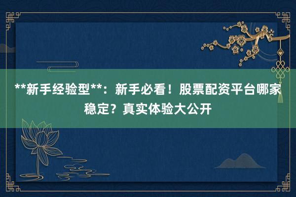 **新手经验型**：新手必看！股票配资平台哪家稳定？真实体验大公开