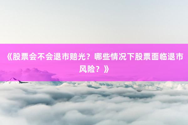 《股票会不会退市赔光？哪些情况下股票面临退市风险？》