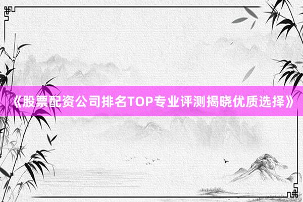 《股票配资公司排名TOP专业评测揭晓优质选择》